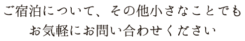 ご宿泊について、その他小さなことでもお気軽にお問い合わせください